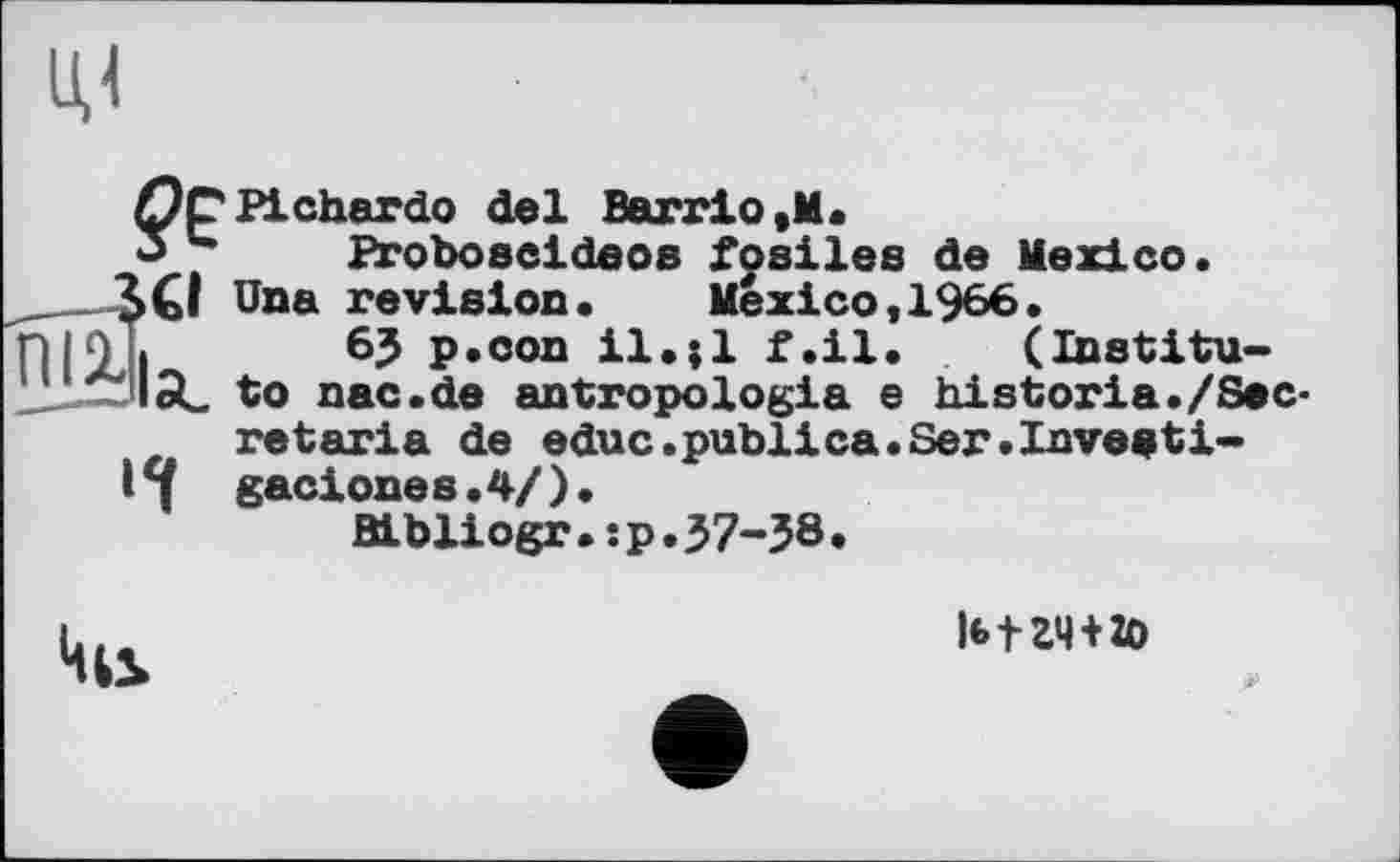 ﻿?е
,_SCI
Bi
и
Pichardo del Barrio ,M.
Proboseideos fosiles de Mexico.
Una revision. Mexico,1966.
6J p.con il.;l f.il. (Institute nac.de antropologla e historia./Secret aria de educ.publica.Ser.Investi-gaciones.4/).
Bibliogr.:p.57-58•

|btZ4 + ZO